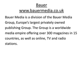 Bauer
         www.bauermedia.co.uk
Bauer Media is a division of the Bauer Media
Group, Europe’s largest privately owned
publishing Group. The Group is a worldwide
media empire offering over 300 magazines in 15
countries, as well as online, TV and radio
stations.
 