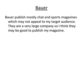 Bauer
Bauer publish mostly chat and sports magazines
  which may not appeal to my target audience.
  They are a very large company so I think they
  may be good to publish my magazine.
 
