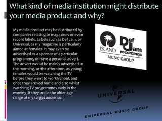 What kind of media institution might distribute
your media product and why?
 My media product may be distributed by
 companies relating to magazines or even
 record labels. Labels such as Def Jam, or
 Universal, as my magazine is particularly
 aimed at females. It may even be
 advertised as a sponsor of a particular
 programme, or have a personal advert.
 The advert would be mainly advertised in
 the morning, or the afternoon, as young
 females would be watching the TV
 before they went to work/school, and
 once they arrived home and also whilst
 watching TV programmes early in the
 evening if they are in the older age
 range of my target audience.
 