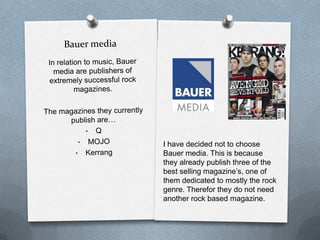 I have decided not to choose
Bauer media. This is because
they already publish three of the
best selling magazine’s, one of
them dedicated to mostly the rock
genre. Therefor they do not need
another rock based magazine.

 