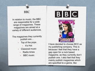 I have decided to choose BCC as
my publishing company. This is
because I feel that they have a
gap open for a rock based
magazine, as they currently don’t
publish one. I also feel that they
mainly publish magazines which
are specified to a genre, like
mine.

 