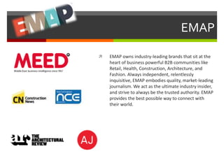 EMAP 
 EMAP owns industry-leading brands that sit at the 
heart of business powerful B2B communities like 
Retail, Health, Construction, Architecture, and 
Fashion. Always independent, relentlessly 
inquisitive, EMAP embodies quality, market-leading 
journalism. We act as the ultimate industry insider, 
and strive to always be the trusted authority. EMAP 
provides the best possible way to connect with 
their world. 
 