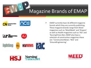 Magazine Brands of EMAP 
 EMAP currently have 16 different magazine 
brands which they are currently publishing. 
These magazine brands range from Retail 
magazines such as ‘RetailWeek’ and ‘Drapers’ 
as well as Health magazines such as ‘HSJ’ and 
‘NursingTimes.Net, EMAP also have a 
selection of construction magazines these 
are: ‘ConstructionNews’, ‘NCE’ and 
‘GroundEngineering’. 
