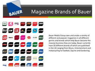 Magazine Brands of Bauer 
Bauer Media Group own and create a variety of 
different and popular magazines in all different 
genres and brands which help Bauer become the 
massive business they are today. Bauer currently 
have 20 different brands of which are published 
in the UK ranging from Music, Entertainment and 
motorcycling to Football, Equine and Gardening. 
 
