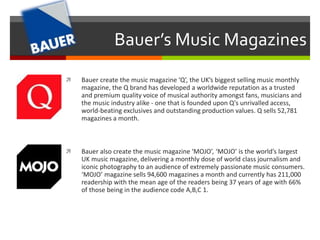Bauer’s Music Magazines 
 Bauer create the music magazine ‘Q’, the UK’s biggest selling music monthly 
magazine, the Q brand has developed a worldwide reputation as a trusted 
and premium quality voice of musical authority amongst fans, musicians and 
the music industry alike - one that is founded upon Q's unrivalled access, 
world-beating exclusives and outstanding production values. Q sells 52,781 
magazines a month. 
 Bauer also create the music magazine ‘MOJO’, ‘MOJO’ is the world’s largest 
UK music magazine, delivering a monthly dose of world class journalism and 
iconic photography to an audience of extremely passionate music consumers. 
‘MOJO’ magazine sells 94,600 magazines a month and currently has 211,000 
readership with the mean age of the readers being 37 years of age with 66% 
of those being in the audience code A,B,C 1. 
 