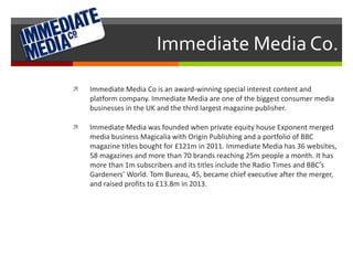 Immediate Media Co. 
 Immediate Media Co is an award-winning special interest content and 
platform company. Immediate Media are one of the biggest consumer media 
businesses in the UK and the third largest magazine publisher. 
 Immediate Media was founded when private equity house Exponent merged 
media business Magicalia with Origin Publishing and a portfolio of BBC 
magazine titles bought for £121m in 2011. Immediate Media has 36 websites, 
58 magazines and more than 70 brands reaching 25m people a month. It has 
more than 1m subscribers and its titles include the Radio Times and BBC’s 
Gardeners’ World. Tom Bureau, 45, became chief executive after the merger, 
and raised profits to £13.8m in 2013. 
 