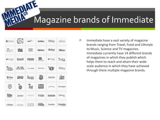 Magazine brands of Immediate 
 Immediate have a vast variety of magazine 
brands ranging from Travel, Food and Lifestyle 
to Music, Science and TV magazines. 
Immediate currently have 14 different brands 
of magazines in which they publish which 
helps them to reach and attain their wide-scale 
audience in which they have achieved 
through there multiple magazine brands. 
 