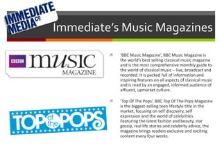 Immediate’s Music Magazines 
 ‘BBC Music Magazine’, BBC Music Magazine is 
the world’s best selling classical music magazine 
and is the most comprehensive monthly guide to 
the world of classical music – live, broadcast and 
recorded. It is packed full of information and 
inspiring features on all aspects of classical music 
and is read by an engaged, informed audience of 
affluent, upmarket culture. 
 ‘Top Of The Pops’, BBC Top Of The Pops Magazine 
is the biggest-selling teen lifestyle title in the 
market, focusing on self discovery, self 
expression and the world of celebrities. 
Featuring the latest fashion and beauty, star 
gossip, real life stories and celebrity advice, the 
magazine brings readers exclusive and exciting 
content every four weeks. 
 