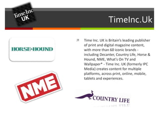 TimeInc.Uk 
 Time Inc. UK is Britain’s leading publisher 
of print and digital magazine content, 
with more than 60 iconic brands - 
including Decanter, Country Life, Horse & 
Hound, NME, What's On TV and 
Wallpaper* - Time Inc. UK (formerly IPC 
Media) creates content for multiple 
platforms, across print, online, mobile, 
tablets and experiences. 
 