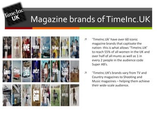 Magazine brands of TimeInc.UK 
 ‘TimeInc.Uk’ have over 60 iconic 
magazine brands that captivate the 
nation- this is what allows ‘TimeInc.UK’ 
to reach 55% of all women in the UK and 
over half of all mums as well as 1 in 
every 2 people in the audience code 
Super AB’s. 
 ‘TimeInc.UK’s brands vary from TV and 
Country magazines to Shooting and 
Music magazines – helping them achieve 
their wide-scale audience. 
 