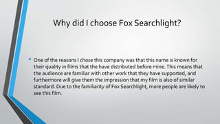 Why did I choose Fox Searchlight?
• One of the reasons I chose this company was that this name is known for
their quality in films that the have distributed before mine.This means that
the audience are familiar with other work that they have supported, and
furthermore will give them the impression that my film is also of similar
standard. Due to the familiarity of Fox Searchlight, more people are likely to
see this film.
 