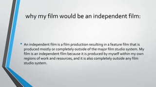 why my film would be an independent film:
• An independent film is a film production resulting in a feature film that is
produced mostly or completely outside of the major film studio system. My
film is an independent film because it is produced by myself within my own
regions of work and resources, and it is also completely outside any film
studio system.
 