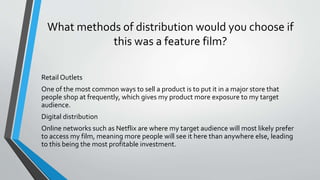 What methods of distribution would you choose if
this was a feature film?
Retail Outlets
One of the most common ways to sell a product is to put it in a major store that
people shop at frequently, which gives my product more exposure to my target
audience.
Digital distribution
Online networks such as Netflix are where my target audience will most likely prefer
to access my film, meaning more people will see it here than anywhere else, leading
to this being the most profitable investment.
 