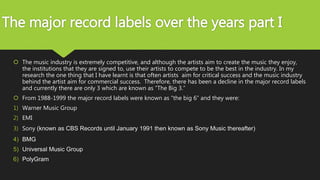 The major record labels over the years part I
 The music industry is extremely competitive, and although the artists aim to create the music they enjoy,
the institutions that they are signed to, use their artists to compete to be the best in the industry. In my
research the one thing that I have learnt is that often artists aim for critical success and the music industry
behind the artist aim for commercial success. Therefore, there has been a decline in the major record labels
and currently there are only 3 which are known as “The Big 3.”
 From 1988-1999 the major record labels were known as “the big 6” and they were:
1) Warner Music Group
2) EMI
3) Sony (known as CBS Records until January 1991 then known as Sony Music thereafter)
4) BMG
5) Universal Music Group
6) PolyGram
 