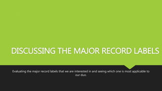 DISCUSSING THE MAJOR RECORD LABELS
Evaluating the major record labels that we are interested in and seeing which one is most applicable to
our duo.
 