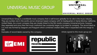 UNIVERSAL MUSIC GROUP
Universal Music Group is a worldwide music company that is well known globally for its role in the music industry.
They are number one in the world, and an American based company with its headquarters in Santa Monica, California,
United States. As a music company they are closely linked to the film studio company Universal pictures, however,
they separated and since then the music institution has constantly began to increase its company. The record label as
it is now was formed by Seagram and Polygram which combined created UMG, then it expanded with the merge to
EMI.
Examples of record labels owned by this company: Artists signed to this music group are:
 