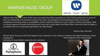 WARNER MUSIC GROUP
“Warner Bros. Records is one of the most successful recording companies in music history and home to some of
the most influential and innovative artists of our time. Its reputation and extraordinary roster of new and
established recording artists is unparalleled, and its collective influence on pop culture is without precedent. With
a visionary approach toward discovering and nurturing musical talent, the Warner Bros. Records family of labels is
currently home to an impressive generation of major artists.”
-Warner Bros. Records
Warner Music Group are the third largest music institution in this industry, however, the largest American owned
cooperation.
Examples of record labels owned by this institution:
Artists signed to this record label:
 