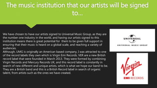 The music institution that our artists will be signed
to…
We have chosen to have our artists signed to Universal Music Group, as they are
the number one industry in the world, and having our artists signed to this
institution means there is great potential for them to be given full support in
ensuring that their music is heard on a global scale, and reaching a variety of
audiences.
Although, UMG is originally an American based company, I was attracted to one
of the record labels they own which is Virgin Emi Records. VER are a new British
record label that were founded in March 2013. They were formed by combining
Virgin Records and Mercury Records UK, and this record label is constantly in
search of new different and unique artists, which is what we hope our band to be.
They are a British band and this is a British Record label in search of organic
talent, from artists such as the ones we have created.
 