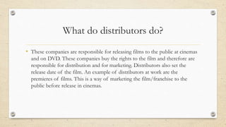 What do distributors do?
• These companies are responsible for releasing films to the public at cinemas
and on DVD. These ...