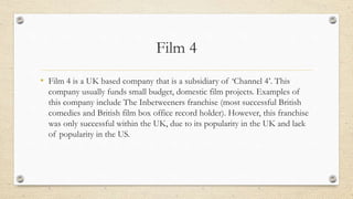 Film 4
• Film 4 is a UK based company that is a subsidiary of ‘Channel 4’. This
company usually funds small budget, domestic film projects. Examples of
this company include The Inbetweeners franchise (most successful British
comedies and British film box office record holder). However, this franchise
was only successful within the UK, due to its popularity in the UK and lack
of popularity in the US.
 