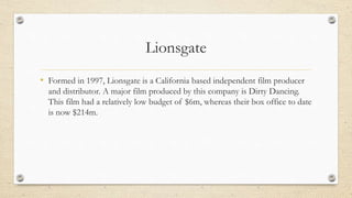 Lionsgate
• Formed in 1997, Lionsgate is a California based independent film producer
and distributor. A major film produced by this company is Dirty Dancing.
This film had a relatively low budget of $6m, whereas their box office to date
is now $214m.
 