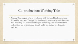 Co-production: Working Title
• Working Title are part of a co-production with Universal Studios and are a
British film company. There production budgets are relatively small, however
their marketing and distribution budgets are very big. This means their low
budget films can be distributed globally and is not limited to a domestic
audience.
 