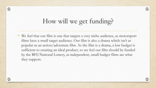 How will we get funding?
• We feel that our film is one that targets a very niche audience, as motorsport
films have a small target audience. Our film is also a drama which isn’t as
popular as an action/adventure film. As the film is a drama, a low budget is
sufficient to creating an ideal product, so we feel our film should be funded
by the BFI/National Lottery, as independent, small budget films are what
they support.
 