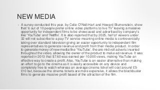 NEW MEDIA
• A survey conducted this year, by Celie O’Neil-Hart and Howard Blumenstein, show
that ‘6 out of 10 people prefer online video platforms to live TV’ leaving a massive
opportunity for independent films to be showcased and advertised by company's
like ‘YouTube’ and ‘Netflix’. It is also reported that by 2025, half of viewers under
32 will not subscribe to a pay-TV service meaning online media is controversially
taking over standard television giving an easier opportunity to independent film
representatives to generate revenue and profit from their media product. In order
to generate money of new media like ‘YouTube’, the are mid-roll adverts inserted
throughout the video, allowing the owner of the product to make ad revenue. It was
reported in 2013 that $7.60 was earned per 10,000 views, making YouTube an
effective way to create a profit. Also, YouTube is an easier alternative than making
an effort to go to the cinema as it is easily accessible on any device and
completely free to watch whereas an average cinema ticket will cost around £5-
£10 but, because the cinema tickets are more expensive, it allows the blockbuster
films to generate massive profit based of the attraction of the film.
 