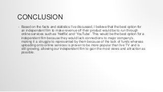 CONCLUSION
• Based on the facts and statistics I’ve discussed, I believe that the best option for
an independent film to make revenue off their product would be to run through
online services such as ‘Netflix’ and ‘YouTube’. This would be the best option for a
independent film because they would lack connections to major company's,
making it a struggle to represented by them because of the lack of funds whereas
uploading onto online services is proven to be more popular than live TV and is
still growing, allowing our independent film to gain the most views and attraction as
possible.
 