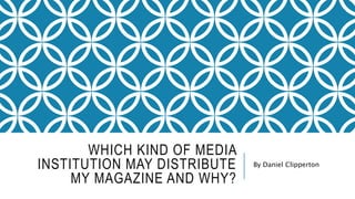 WHICH KIND OF MEDIA
INSTITUTION MAY DISTRIBUTE
MY MAGAZINE AND WHY?
By Daniel Clipperton
 