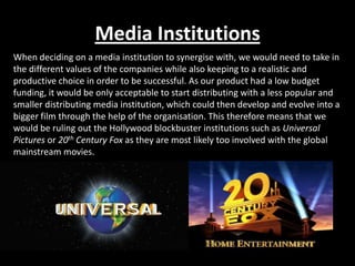 Media Institutions
When deciding on a media institution to synergise with, we would need to take in
the different values of the companies while also keeping to a realistic and
productive choice in order to be successful. As our product had a low budget
funding, it would be only acceptable to start distributing with a less popular and
smaller distributing media institution, which could then develop and evolve into a
bigger film through the help of the organisation. This therefore means that we
would be ruling out the Hollywood blockbuster institutions such as Universal
Pictures or 20th Century Fox as they are most likely too involved with the global
mainstream movies.
 