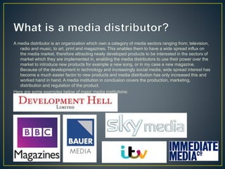 A media distributor is an organization which own a category of media sectors ranging from; television,
radio and music, to art, print and magazines. This enables them to have a wide spread influx on
the media market, therefore attracting newly developed products to be interested in the sectors of
market which they are implemented in, enabling the media distributors to use their power over the
market to introduce new products for example a new song, or in my case a new magazine.
Because of the development in technology and increasingly social media, wide spread interest has
become a much easier factor to new products and media distribution has only increased this and
worked hand in hand. A media institution in conclusion covers the production, marketing,
distribution and regulation of the product.
Here are some examples below of major media institutions:
 