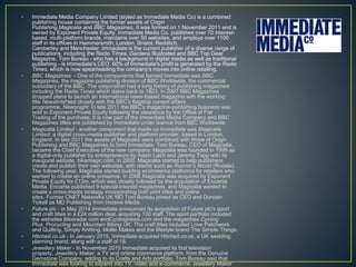 • Immediate Media Company Limited (styled as Immediate Media Co) is a combined
publishing house containing the former assets of Origin
Publishing,Magicalia and BBC Magazines. It was formed on 1 November 2011 and is
owned by Exponent Private Equity. Immediate Media Co. publishes over 70 interest-
based, multi-platform brands, maintains over 50 websites, and employs over 1100
staff in its offices in Hammersmith, London, Bristol, Redditch,
Camberley and Manchester. Immediate is the current publisher of a diverse range of
publications, including the Radio Times, Gardens Illustrated and BBC Top Gear
Magazine. Tom Bureau - who has a background in digital media as well as traditional
publishing - is Immediate's CEO. 60% of Immediate's profit is generated by the Radio
Times, which is now spearheading the company's moves into online retailing.
• BBC Magazines - One of the components that formed Immediate was BBC
Magazines, the magazine publishing division of BBC Worldwide, the commercial
subsidiary of the BBC. The corporation had a long history of publishing magazines
including the Radio Times which dates back to 1923. In 2007 BBC Magazines
dropped plans to launch an international news-based magazine with the working
title Newsbrief tied closely with the BBC's flagship current affairs
programme, Newsnight. In late 2011 the BBC's magazine-publishing business was
sold to Exponent Private Equity following the clearance by the Office of Fair
Trading of the purchase. It is now part of the Immediate Media Company and BBC
Magazines titles are published by Immediate under licence from BBC Worldwide.
• Magicalia Limited - another component that made up Immediate was Magicalia
Limited, a digital cross-media publisher and platform provider, based in London,
England. In late 2011 the assets of Magicalia were combined with those of Origin
Publishing and BBC Magazines to form Immediate. Tom Bureau, CEO of Magicalia,
became the Chief Executive of the new company. Magicalia was founded in 1999 as
a digital-only publisher by entrepreneurs by Adam Laird and Jeremy Tapp with its
inaugural website, bikemagic.com. In 2000, Magicalia started to help publishers
create and publish their own websites, with clients such as Runner's World (Rodale).
The following year, Magicalia started building ecommerce platforms for retailers who
wanted to create an online presence. In 2006 Magicalia was acquired by Exponent
Private Equity for £13m, which was closely followed by the acquisition of Encanta
Media. Encanta published 9 special-interest magazines, and Magicalia wanted to
create a cross-media strategy incorporating both print titles and online
sites. Former CNET Networks UK MD Tom Bureau joined as CEO and Duncan
Tickell as MD Publishing from Incisive Media.
• Future plc - in May 2014 Immediate announced its acquisition of Future plc's sport
and craft titles in a £24 million deal, acquiring 130 staff. The sport portfolio included
the websites Bikeradar.com andCyclingnews.com and the magazines Cycling
Plus, Procycling and Mountain Biking UK. The craft titles included Love Patchwork
and Quilting, Simply Knitting, Mollie Makes and the lifestyle brand The Simple Things.
• Hitched.co.uk - In January 2015, Immediate acquired Hitched.co.uk, a UK wedding
planning brand, along with a staff of 18.
• Jewellery Maker - In November 2015 Immediate acquired its first television
property, Jewellery Maker, a TV and online commerce platform, from the Genuine
Gemstone Company, adding to its Crafts and Arts portfolio. Tom Bureau said that
Immediate was looking to expand into TV, video and e-commerce. Jewellery Maker
 