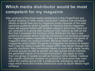 After analysis of the three media distributors in this PowerPoint and
further analysis of other media distributors I believe that Immediate
Media co would best suit my magazine purely because of the wide
spectrum audience which it applies to meaning that its magazine
basis will expand further with another category which they have not
yet ventured in to giving their audience more options as well as the
fact that it broadens the horizons of the distributor the fact a new
audience of people which could be introduced is an exciting prospect
for magazine readers especially if they are interested in the genre of
magazine which my product covers. Because there are no other
magazines which match the genre of magazine my product is means
that it has the ability to lead the market within that sector through this
specific distributor. Also Immediate Media co work with a wide variety
of social groups as well as gender and age groups which matches
the generalist nature of my product because it can apply to more
than one group of people as well as having a niche market, I believe
this specific distributor enables my product to have some free roam
within the market giving both a professional, interesting, laid back
edge which more strict media distributors such as Bauer Media might
construe.
 