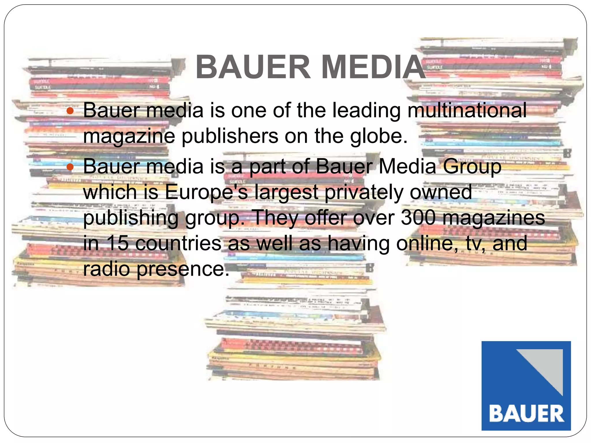 BAUER MEDIA 
 Bauer media is one of the leading multinational 
magazine publishers on the globe. 
 Bauer media is a part of Bauer Media Group 
which is Europe's largest privately owned 
publishing group. They offer over 300 magazines 
in 15 countries as well as having online, tv, and 
radio presence. 
 