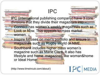 IPC 
IPC (international publishing company) have 3 core 
divisions that they divide their magazines into – 
 Connect has women’s weekly magazines such as 
Look or Now. This appeals to mass market 
women. 
 Inspire focuses on men's portfolio and leisure in 
magazines such as Rugby World or NME. 
 Southbank includes higher class women’s 
magazine such as Marie Clare. It also has 
lifestyle and home magazines like woman&home 
or Ideal Home. 
(http://www.timeincuk.com/about/) 
 