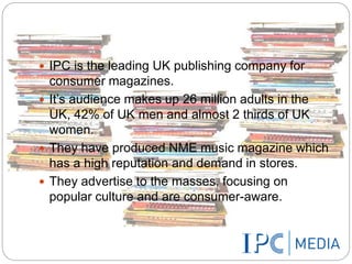  IPC is the leading UK publishing company for 
consumer magazines. 
 It’s audience makes up 26 million adults in the 
UK, 42% of UK men and almost 2 thirds of UK 
women. 
 They have produced NME music magazine which 
has a high reputation and demand in stores. 
 They advertise to the masses, focusing on 
popular culture and are consumer-aware. 
 
