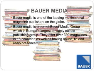 BAUER MEDIA 
 Bauer media is one of the leading multinational 
magazine publishers on the globe. 
 Bauer media is a part of Bauer Media Group 
which is Europe's largest privately owned 
publishing group. They offer over 300 magazines 
in 15 countries as well as having online, tv, and 
radio presence. 
 