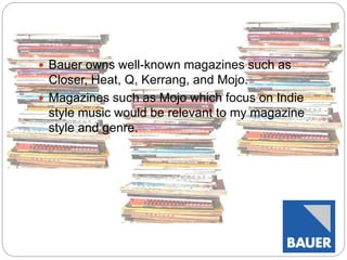  Bauer owns well-known magazines such as 
Closer, Heat, Q, Kerrang, and Mojo. 
 Magazines such as Mojo which focus on Indie 
style music would be relevant to my magazine 
style and genre. 
 