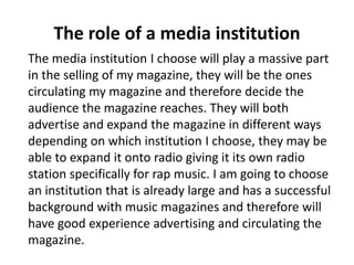 The role of a media institution 
The media institution I choose will play a massive part 
in the selling of my magazine, they will be the ones 
circulating my magazine and therefore decide the 
audience the magazine reaches. They will both 
advertise and expand the magazine in different ways 
depending on which institution I choose, they may be 
able to expand it onto radio giving it its own radio 
station specifically for rap music. I am going to choose 
an institution that is already large and has a successful 
background with music magazines and therefore will 
have good experience advertising and circulating the 
magazine. 
 
