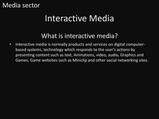 What is interactive media?
• Interactive media is normally products and services on digital computer-
based systems, technology which responds to the user’s actions by
presenting content such as text, Animations, video, audio, Graphics and
Games; Game websites such as Miniclip and other social networking sites.
Interactive Media
Media sector
 