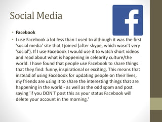 Social Media
• Facebook
• I use Facebook a lot less than I used to although it was the first
'social media' site that I joined (after skype, which wasn't very
'social'). If I use Facebook I would use it to watch short videos
and read about what is happening in celebrity culture/the
world. I have found that people use Facebook to share things
that they find: funny, inspirational or exciting. This means that
instead of using Facebook for updating people on their lives,
my friends are using it to share the interesting things that are
happening in the world - as well as the odd spam and post
saying 'if you DON'T post this as your status Facebook will
delete your account in the morning.'
 