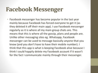 Facebook Messenger
• Facebook messenger has become popular in the last year
mainly because Facebook has forced everyone to get it (as
they deleted it off their main app). I use Facebook messenger
regularly as it is where all my main group chats are. This
means that this is where all the gossip, plans and people are.
Unlike other messaging sites eg. Whatsapp, Facebook
messenger can be used to message basically anyone that you
know (and you don't have to have their mobile number). I
think that this app is what is keeping Facebook alive because I
think I could happily delete my Facebook account if it wasn't
for the fact I communicate mainly through their messenger.
 
