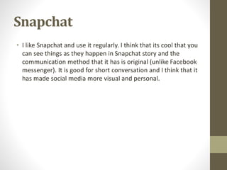 Snapchat
• I like Snapchat and use it regularly. I think that its cool that you
can see things as they happen in Snapchat story and the
communication method that it has is original (unlike Facebook
messenger). It is good for short conversation and I think that it
has made social media more visual and personal.
 