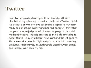 Twitter
• I use Twitter as a back up app. If I am bored and I have
checked all my other social medias I will check Twitter. I think
it's because of who I follow, but the 93 people I follow don't
really post much on Twitter and nor do I because I think that
people are more judgmental of what people post on social
media nowadays. There is pressure to think of something to
tweet that is funny, intelligent, cute, cool and the list goes on.
This means that people might not post as much in case they
embarrass themselves, instead people often retweet things
and interact with their friends.
 