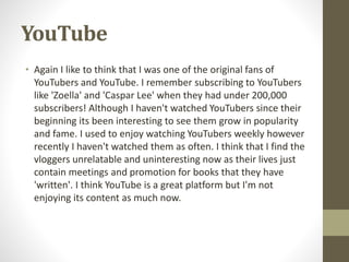 YouTube
• Again I like to think that I was one of the original fans of
YouTubers and YouTube. I remember subscribing to YouTubers
like 'Zoella' and 'Caspar Lee' when they had under 200,000
subscribers! Although I haven't watched YouTubers since their
beginning its been interesting to see them grow in popularity
and fame. I used to enjoy watching YouTubers weekly however
recently I haven't watched them as often. I think that I find the
vloggers unrelatable and uninteresting now as their lives just
contain meetings and promotion for books that they have
'written'. I think YouTube is a great platform but I'm not
enjoying its content as much now.
 