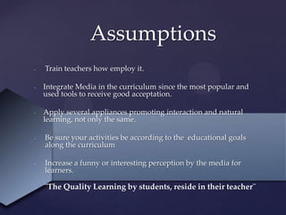 {
- Train teachers how employ it.
- Integrate Media in the curriculum since the most popular and
used tools to receive good acceptation.
- Apply several appliances promoting interaction and natural
learning, not only the same.
- Be sure your activities be according to the educational goals
along the curriculum
- Increase a funny or interesting perception by the media for
learners.
- ¨The Quality Learning by students, reside in their teacher¨
Assumptions
 