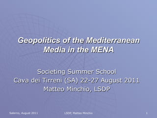 Geopolitics of the Mediterranean
          Media in the MENA

         Societing Summer School
  Cava dei Tirreni (SA) 22-27 August 2011
           Matteo Minchio, LSDP


Salerno, August 2011   LSDP, Matteo Minchio   1
 