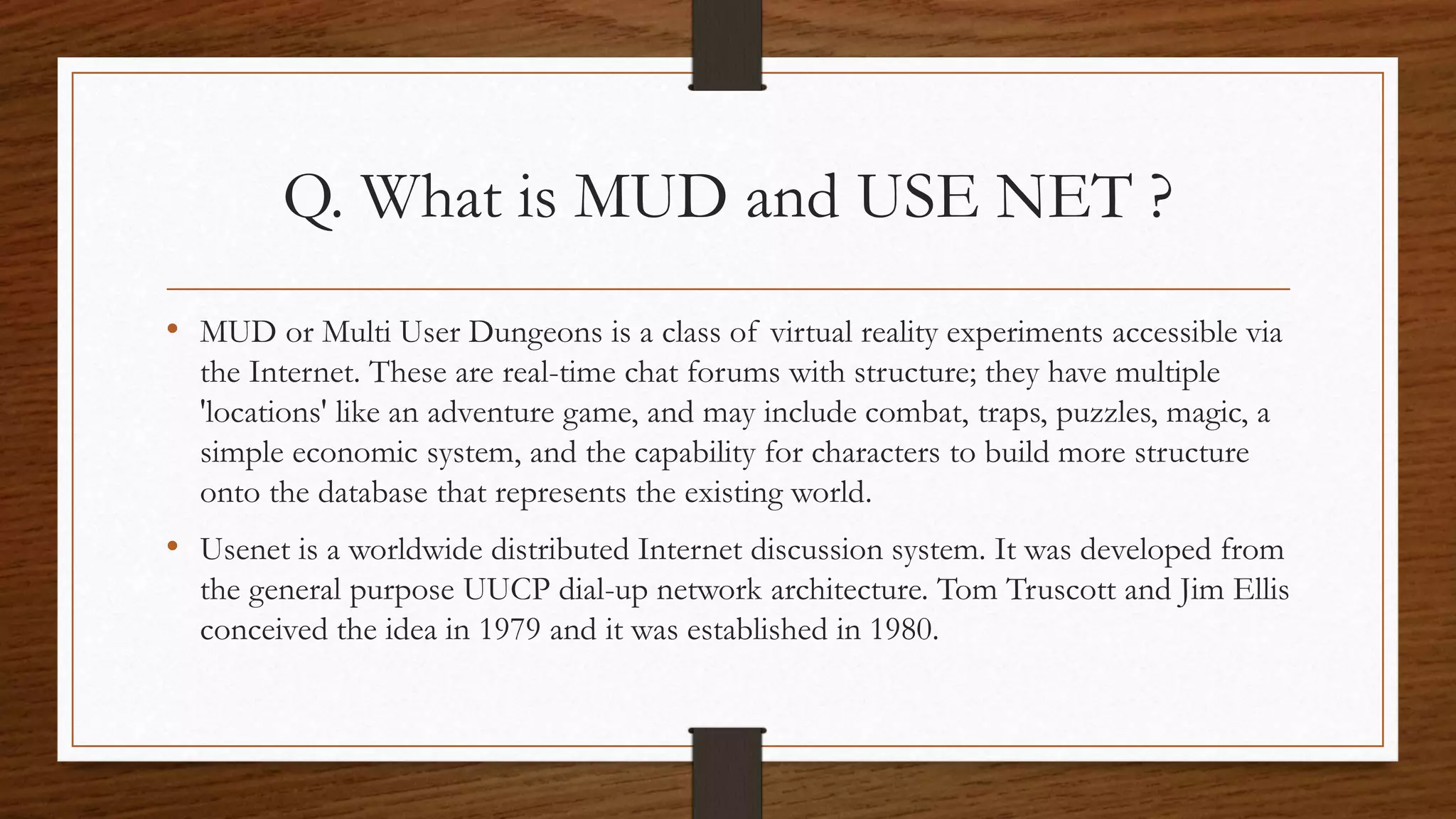 Q. What is MUD and USE NET ? 
• MUD or Multi User Dungeons is a class of virtual reality experiments accessible via 
the Internet. These are real-time chat forums with structure; they have multiple 
'locations' like an adventure game, and may include combat, traps, puzzles, magic, a 
simple economic system, and the capability for characters to build more structure 
onto the database that represents the existing world. 
• Usenet is a worldwide distributed Internet discussion system. It was developed from 
the general purpose UUCP dial-up network architecture. Tom Truscott and Jim Ellis 
conceived the idea in 1979 and it was established in 1980. 
 