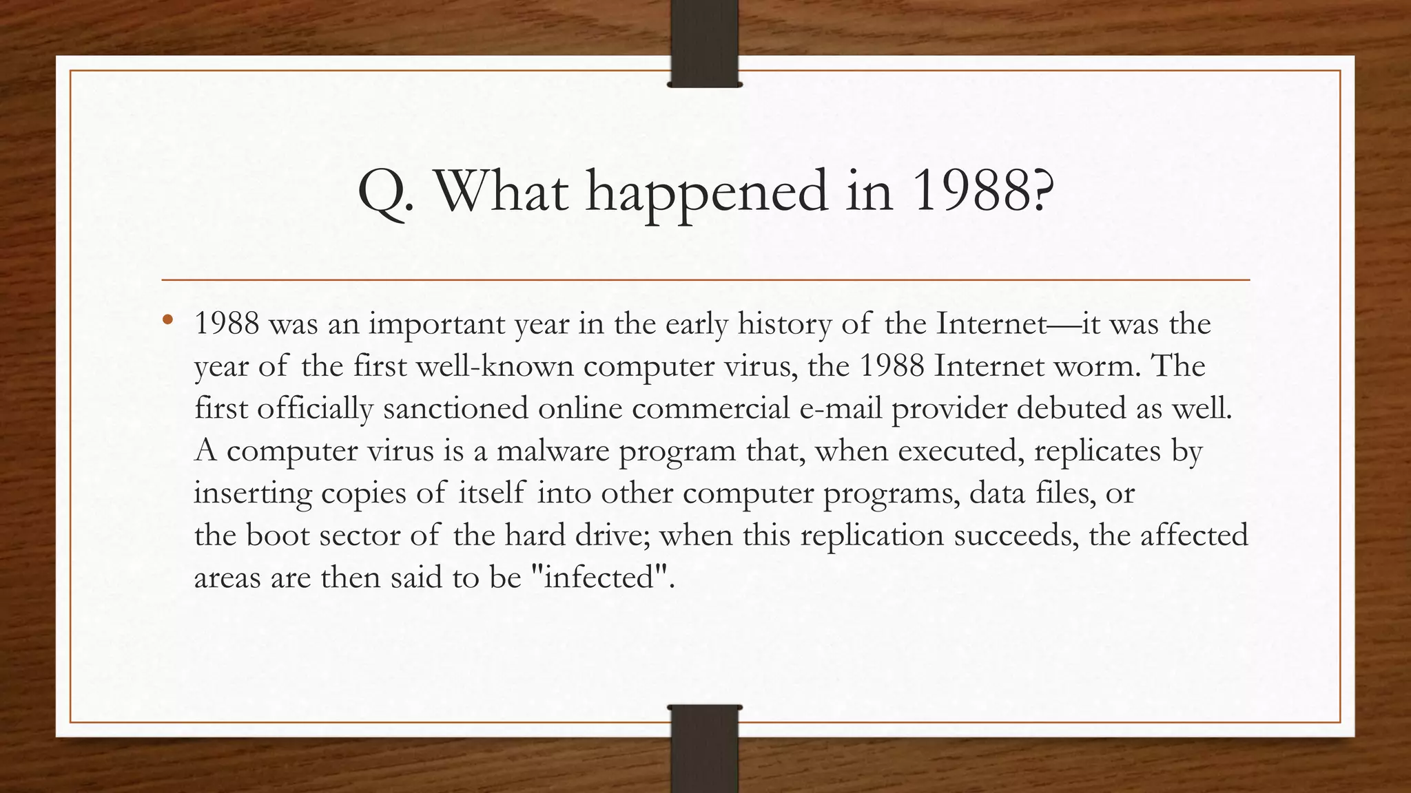 Q. What happened in 1988? 
• 1988 was an important year in the early history of the Internet—it was the 
year of the first well-known computer virus, the 1988 Internet worm. The 
first officially sanctioned online commercial e-mail provider debuted as well. 
A computer virus is a malware program that, when executed, replicates by 
inserting copies of itself into other computer programs, data files, or 
the boot sector of the hard drive; when this replication succeeds, the affected 
areas are then said to be "infected". 
 